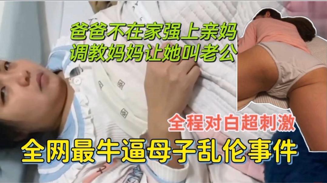 全网最牛逼母子乱伦,爸爸不在家强上亲妈,调教妈妈让她叫老公