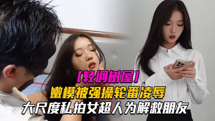 【神仙颜值轻调树屋】私房老虎菜御用嫩模女超人为解救朋友被强操轮番凌辱